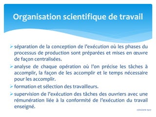 séparation de la conception de l’exécution où les phases du
processus de production sont préparées et mises en œuvre
de façon centralisées.
analyse de chaque opération où l’on précise les tâches à
accomplir, la façon de les accomplir et le temps nécessaire
pour les accomplir.
formation et sélection des travailleurs.
supervision de l’exécution des tâches des ouvriers avec une
rémunération liée à la conformité de l’exécution du travail
enseigné. 27/02/2016 19:27
Organisation scientifique de travail
 