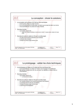 La conception : choisir le solutions

•    La conception est la phase où on fait les choix techniques
       –    C'est la phase critique du projet innovant
       –    Si on sort positivement de cette phase, on estime que le projet doit aller à son terme
       –    C'est essentiellement une phase de bureau d'études

•    Données d'entrée
       –    Les livrables issus de X2
               •   Cahier des charges techniques, business plan version 1, équipe projet, analyse de risque
                   projet


•    Données de sortie (à valider en X3 par le comité projet)
       –    Les plans de la machine spéciale (le cas échéant)
       –    Le dossier de conception
       –    L'analyse de risque projet remise à jour




Allia-Tech Ingénierie, 28, rue Jules Lagneau 57000 Metz   contact@allia-tech.fr        DCF 1.1      Page 17 / 27
SiRET : 447 766 429 00024                                 joel.marsal@allia-tech.fr    Fév 2013




                     Le prototypage : valider les choix techniques

•    Le prototypage est l'étape où on valide les choix techniques faits
       –    C'est essentiellement une étape de "Check" avant d'engager l'industrialisation
       –    Elle doit être conduite avec soin car une erreur non détectée ici coûtera chère en
            industrialisation

•    Données d'entrée
       –    Les livrables issus de X3
               •   Le dossier de conception


•    Données de sortie (à valider en X4 par le comité projet)
       –    Les modules critiques d'une machine spéciale (le cas échéant)
       –    Le prototype d'avant série (le cas échéant)
       –    L'analyse de risque projet remise à jour
       –    Le planning d'industrialisation




Allia-Tech Ingénierie, 28, rue Jules Lagneau 57000 Metz   contact@allia-tech.fr        DCF 1.1      Page 18 / 27
SiRET : 447 766 429 00024                                 joel.marsal@allia-tech.fr    Fév 2013




                                                                                                                   9
 