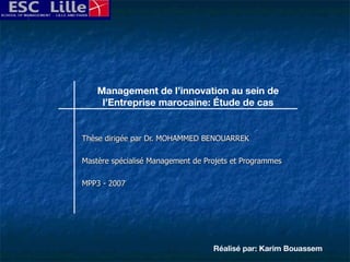 Thèse dirigée par Dr. MOHAMMED BENOUARREK Mastère spécialisé Management de Projets et Programmes MPP3 - 2007 Management de l’innovation au sein de l’Entreprise marocaine: Étude de cas Réalisé par: Karim Bouassem 