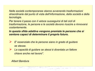 Nelle società contemporanee stanno avvenendo trasformazioni
straordinarie dal punto di vista dell'informazione, della società e della
tecnologia.
Per tenere il passo con il veloce susseguirsi di tali cicli di
trasformazione, le persone e le società devono riuscire a rinnovarsi
costantemente.
In questa sfida adattiva vengono premiate le persone che si
sentono capaci di determinare il proprio futuro.
 E' essenziale che le persone siano in grado di guidare
se stesse.
 La capacità di guidare se stessi è diventata un fattore
chiave anche nel lavoro".
Albert Bandura
Nelle società contemporanee stanno avvenendo trasformazioni
straordinarie dal punto di vista dell'informazione, della società e della
tecnologia.
Per tenere il passo con il veloce susseguirsi di tali cicli di
trasformazione, le persone e le società devono riuscire a rinnovarsi
costantemente.
In questa sfida adattiva vengono premiate le persone che si
sentono capaci di determinare il proprio futuro.
 E' essenziale che le persone siano in grado di guidare
se stesse.
 La capacità di guidare se stessi è diventata un fattore
chiave anche nel lavoro".
Albert Bandura
 