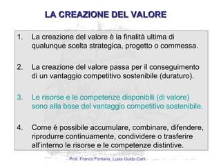 LA CREAZIONE DEL VALORELA CREAZIONE DEL VALORE
1. La creazione del valore è la finalità ultima di
qualunque scelta strategica, progetto o commessa.
2. La creazione del valore passa per il conseguimento
di un vantaggio competitivo sostenibile (duraturo).
3. Le risorse e le competenze disponibili (di valore)
sono alla base del vantaggio competitivo sostenibile.
4. Come è possibile accumulare, combinare, difendere,
riprodurre continuamente, condividere o trasferire
all’interno le risorse e le competenze distintive.
Prof. Franco Fontana, Luiss Guido Carli
 