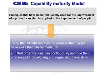 Principles that have been traditionally used for the improvement
of a product can also be applied to the improvement of people.
Thus, the P-CMM rests on the premise that people
have skills that can be measured
and that organizations can continuously improve their
processes for developing and organizing these skills.
Thus, the P-CMM rests on the premise that people
have skills that can be measured
and that organizations can continuously improve their
processes for developing and organizing these skills.
CMM:CMM: Capability maturity ModelCapability maturity Model
 