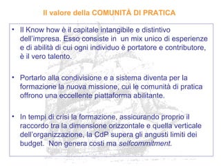 Il valore della COMUNITÀ DI PRATICA
• Il Know how è il capitale intangibile e distintivo
dell’impresa. Esso consiste in un mix unico di esperienze
e di abilità di cui ogni individuo è portatore e contributore,
è il vero talento.
• Portarlo alla condivisione e a sistema diventa per la
formazione la nuova missione, cui le comunità di pratica
offrono una eccellente piattaforma abilitante.
• In tempi di crisi la formazione, assicurando proprio il
raccordo tra la dimensione orizzontale e quella verticale
dell’organizzazione, la CdP supera gli angusti limiti dei
budget. Non genera costi ma selfcommitment.
 