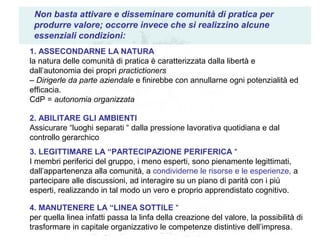Non basta attivare e disseminare comunità di pratica per
produrre valore; occorre invece che si realizzino alcune
essenziali condizioni:
1. ASSECONDARNE LA NATURA
la natura delle comunità di pratica è caratterizzata dalla libertà e
dall’autonomia dei propri practictioners
– Dirigerle da parte aziendale e finirebbe con annullarne ogni potenzialità ed
efficacia.
CdP = autonomia organizzata
2. ABILITARE GLI AMBIENTI
Assicurare “luoghi separati “ dalla pressione lavorativa quotidiana e dal
controllo gerarchico
3. LEGITTIMARE LA “PARTECIPAZIONE PERIFERICA “
I membri periferici del gruppo, i meno esperti, sono pienamente legittimati,
dall’appartenenza alla comunità, a condividerne le risorse e le esperienze, a
partecipare alle discussioni, ad interagire su un piano di parità con i più
esperti, realizzando in tal modo un vero e proprio apprendistato cognitivo.
4. MANUTENERE LA “LINEA SOTTILE “
per quella linea infatti passa la linfa della creazione del valore, la possibilità di
trasformare in capitale organizzativo le competenze distintive dell’impresa.
 