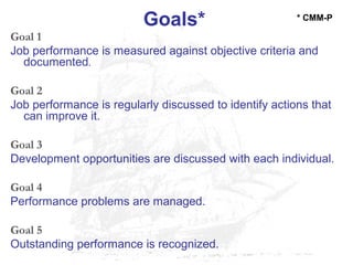 Goals*
Goal 1
Job performance is measured against objective criteria and
documented.
Goal 2
Job performance is regularly discussed to identify actions that
can improve it.
Goal 3
Development opportunities are discussed with each individual.
Goal 4
Performance problems are managed.
Goal 5
Outstanding performance is recognized.
* CMM-P
 