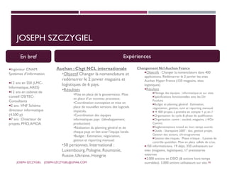 JOSEPH SZCZYGIEL
En bref
Ingénieur CNAM
Systèmes d’information
12 ans en SSII (LMC-
Informatique,ARES)
12 ans en cabinet de
conseil OSITEC-
Consultants
2 ans :VNF Schéma
directeur informatique
(4.500 p)
7 ans : Directeur de
projets, PMO,AMOA
Changement Ncl Auchan France
Objectifs : Changer la nomenclature dans 400
applications. Redémarrer le 2 janvier les sites
Auchan Hyper France (120 magasins, sites
logistiques)
Résultats
Pilotage des équipes : informatique et sur sites
Spécifications fonctionnelles avec les Dir
Produits
Budget et planning général : Estimation,
négociation, gestion, suivi et reporting mensuel.
 400 projets à prendre en compte + pj en //
Organisation du cycle & phase de qualification
Organisation comm : société, magasins, (Dir
Comm)
Réglementations travail en hors temps ouvrés
Outils : Sharepoint 2007 : doc, gestion projet,
Gestion des actions, chronogrammes
Gestion des risques. Phase critique : 3 points de
contrôle quotidien. Mise en place cellule de crise.
150 informaticiens, 19 dépt, 350 utilisateurs sur
sites (magasins, logistiques), 17 prestataires
externes
2.000 actions en DSIO (& actions hors-temps
ouvrables). 3.000 actions utilisateurs sur site.
Auchan : Chgt NCL internationale
•Objectif Changer la nomenclature et
redémarrer le 2 janvier magasins et
logistiques de 6 pays.
•Résultats
•Mise en place de la gouvernance. Mise
en place d’un nouveau processus.
•Coordination conception et mise en
place de nouvelles versions des logiciels
impactés,
•Coordination des équipes
informatiques pays (développement,
production)
•Réalisation du planning général et de
chaque pays en lien avec l’équipe locale.
•Budget : Estimation, négociation,
gestion et reporting mensuel.
•50 personnes. International :
Luxembourg, Pologne, Roumanie,
Russie, Ukraine, Hongrie
En bref Expériences
JOSEPH SZCZYGIEL JOSEPH.SZCZYGIEL@GMAIL.COM 14
 