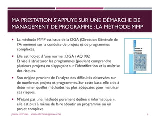 MA PRESTATION S’APPUYE SUR UNE DÉMARCHE DE
MANAGEMENT DE PROGRAMME : LA MÉTHODE MMP
 La méthode MMP est issue de la DGA (Direction Générale de
l’Armement sur la conduite de projets et de programmes
complexes.
 Elle est l’objet d ’une norme : DGA / AQ 902
Et vise à structurer les programmes (pouvant comprendre
plusieurs projets) en s’appuyant sur l’identification et la maîtrise
des risques.
 Son origine provient de l’analyse des difficultés observées sur
de nombreux projets et programmes. Sur cette base, elle aide à
déterminer quelles méthodes les plus adéquates pour maîtriser
ces risques.
 N’étant pas une méthode purement dédiée « informatique »,
elle est plus à même de faire aboutir un programme ou un
projet complexe.
JOSEPH SZCZYGIEL JOSEPH.SZCZYGIEL@GMAIL.COM 3
 