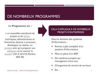 DE NOMBREUX PROGRAMMES
Un Programme est :
« un ensemble coordonné de
projets et de tâches
techniques, administratives et
financières, destiné à concevoir,
développer et réaliser un
produit ainsi qu’à préparer son
utilisation et en assurer le
soutien" (NF X 50-410, RG.Aéro
000 40)
Dans le domaine des systèmes
d’informations :
 Remise à plat complète d’un
système d’informations
 Mise en place d’un ERP
 De nombreux projets qui
interagissent entre eux
 Changement de version de serveurs
 Etc…
CELA S’APPLIQUE A DE NOMBREUX
PROJETS D’ENTREPRISES
JOSEPH SZCZYGIEL JOSEPH.SZCZYGIEL@GMAIL.COM 6
 