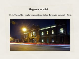 Alegerea locaţiei

Club The ARK - strada Uranus (fosta Calea Rahovei), numărul 196 A.
 