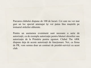 Parcarea clubului dispune de 100 de locuri. Cei care nu vor mai
gasi un loc special amenajat îşi vor putea lăsa maşinile pe
trotuarul străzilor alăturate.

Pentru un asemenea eveniment sunt necesare o serie de
autorizaţii, ca de exemplu autorizaţie pentru băuturi alcoolice sau
autorizaţie de la Primărie pentru zgomot. Clubul The ARK
dispune deja de aceste autorizaţii de funcţionare. Noi, ca firma
de PR, vom semna doar un contract de prestări-servicii cu acest
club.
 