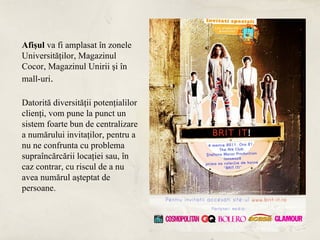 Afişul va fi amplasat în zonele
Universităţilor, Magazinul
Cocor, Magazinul Unirii şi în
mall-uri.

Datorită diversităţii potenţialilor
clienţi, vom pune la punct un
sistem foarte bun de centralizare
a numărului invitaţilor, pentru a
nu ne confrunta cu problema
supraîncărcării locaţiei sau, în
caz contrar, cu riscul de a nu
avea numărul aşteptat de
persoane.
 