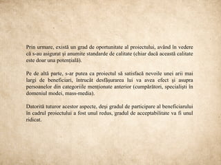 Prin urmare, există un grad de oportunitate al proiectului, având în vedere
că s-au asigurat şi anumite standarde de calitate (chiar dacă această calitate
este doar una potenţială).

Pe de altă parte, s-ar putea ca proiectul să satisfacă nevoile unei arii mai
largi de beneficiari, întrucât desfăşurarea lui va avea efect şi asupra
persoanelor din categoriile menţionate anterior (cumpărători, specialişti în
domeniul modei, mass-media).

Datorită tuturor acestor aspecte, deşi gradul de participare al beneficiarului
în cadrul proiectului a fost unul redus, gradul de acceptabilitate va fi unul
ridicat.
 