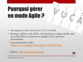 Pourquoi gérer
en mode Agile ?
• An imperative for survival in a VUCA world.
• Business agility is the ability of a business to adapt rapidly and
cost efficiently in response to changes in the business
environment.
• Une présentation vidéo
:https://www.youtube.com/watch?v=OJflDE6OaSc
• History: http://agilemanifesto.org
david.vallat@univ-lyon1.fr
23
 