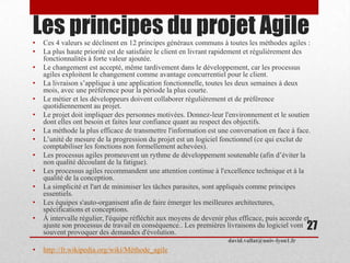 Les principes du projet Agile• Ces 4 valeurs se déclinent en 12 principes généraux communs à toutes les méthodes agiles :
• La plus haute priorité est de satisfaire le client en livrant rapidement et régulièrement des
fonctionnalités à forte valeur ajoutée.
• Le changement est accepté, même tardivement dans le développement, car les processus
agiles exploitent le changement comme avantage concurrentiel pour le client.
• La livraison s’applique à une application fonctionnelle, toutes les deux semaines à deux
mois, avec une préférence pour la période la plus courte.
• Le métier et les développeurs doivent collaborer régulièrement et de préférence
quotidiennement au projet.
• Le projet doit impliquer des personnes motivées. Donnez-leur l'environnement et le soutien
dont elles ont besoin et faites leur confiance quant au respect des objectifs.
• La méthode la plus efficace de transmettre l'information est une conversation en face à face.
• L’unité de mesure de la progression du projet est un logiciel fonctionnel (ce qui exclut de
comptabiliser les fonctions non formellement achevées).
• Les processus agiles promeuvent un rythme de développement soutenable (afin d’éviter la
non qualité découlant de la fatigue).
• Les processus agiles recommandent une attention continue à l'excellence technique et à la
qualité de la conception.
• La simplicité et l'art de minimiser les tâches parasites, sont appliqués comme principes
essentiels.
• Les équipes s'auto-organisent afin de faire émerger les meilleures architectures,
spécifications et conceptions.
• À intervalle régulier, l'équipe réfléchit aux moyens de devenir plus efficace, puis accorde et
ajuste son processus de travail en conséquence.. Les premières livraisons du logiciel vont
souvent provoquer des demandes d'évolution.
• http://fr.wikipedia.org/wiki/Méthode_agile
david.vallat@univ-lyon1.fr
27
 