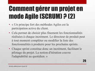 Comment gérer un projet en
mode Agile (SCRUM) ? (2)
• « Un principe fort des méthodes Agiles est la
participation active du client.
• Cela permet de choisir plus finement les fonctionnalités
réalisées à chaque incrément. Le directeur de produit peut
à tout moment compléter ou modifier la liste des
fonctionnalités à produire pour les prochains sprints.
• Chaque sprint constitue donc un incrément, facilitant le
pilotage du projet. La notion d'itération couvre
l'adaptabilité au quotidien. »
david.vallat@univ-lyon1.fr
29
 