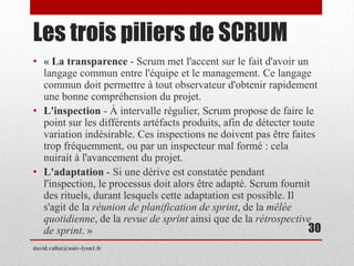 Les trois piliers de SCRUM
• « La transparence - Scrum met l'accent sur le fait d'avoir un
langage commun entre l'équipe et le management. Ce langage
commun doit permettre à tout observateur d'obtenir rapidement
une bonne compréhension du projet.
• L'inspection - À intervalle régulier, Scrum propose de faire le
point sur les différents artéfacts produits, afin de détecter toute
variation indésirable. Ces inspections ne doivent pas être faites
trop fréquemment, ou par un inspecteur mal formé : cela
nuirait à l'avancement du projet.
• L'adaptation - Si une dérive est constatée pendant
l'inspection, le processus doit alors être adapté. Scrum fournit
des rituels, durant lesquels cette adaptation est possible. Il
s'agit de la réunion de planification de sprint, de la mêlée
quotidienne, de la revue de sprint ainsi que de la rétrospective
de sprint. »
david.vallat@univ-lyon1.fr
30
 