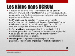 Les Rôles dans SCRUM
• « Scrum définit trois rôles : le Propriétaire du produit
(Product Owner), le ScrumMaster et le Développeur. Il est à
noter que le rôle de développeur couvre plusieurs métiers d'une
organisation traditionnelle.
• Le Propriétaire du produit (Product Owner) est le
représentant des clients et des utilisateurs. Son objectif est de
maximiser la valeur du produit développé. De ce fait, cet
acteur se charge de différents rôles et responsabilités.
• Le ScrumMaster est responsable de la méthode. Il doit
s'assurer que celle-ci est comprise, et bien mise en application.
Ce n'est pas un chef de projet, ni un intermédiaire de
communication avec les clients.
• Développeur. L'équipe ne comporte pas de rôles
prédéfinis, elle est auto-organisée et pluridisciplinaire. »
david.vallat@univ-lyon1.fr
31
 