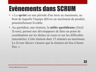 Evènements dans SCRUM
• « Le sprint est une période d'un mois au maximum, au
bout de laquelle l'équipe délivre un incrément du produit,
potentiellement livrable.
• Au quotidien, une réunion, la mêlée quotidienne (Daily
Scrum), permet aux développeurs de faire un point de
coordination sur les tâches en cours et sur les difficultés
rencontrées. Cette réunion dure 15 minutes au maximum.
Le Scrum Master s'assure que la réunion ait lieu à heure
fixe. »
david.vallat@univ-lyon1.fr
32
 