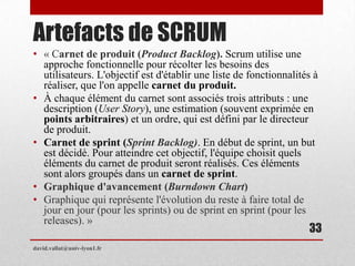 Artefacts de SCRUM
• « Carnet de produit (Product Backlog). Scrum utilise une
approche fonctionnelle pour récolter les besoins des
utilisateurs. L'objectif est d'établir une liste de fonctionnalités à
réaliser, que l'on appelle carnet du produit.
• À chaque élément du carnet sont associés trois attributs : une
description (User Story), une estimation (souvent exprimée en
points arbitraires) et un ordre, qui est défini par le directeur
de produit.
• Carnet de sprint (Sprint Backlog). En début de sprint, un but
est décidé. Pour atteindre cet objectif, l'équipe choisit quels
éléments du carnet de produit seront réalisés. Ces éléments
sont alors groupés dans un carnet de sprint.
• Graphique d'avancement (Burndown Chart)
• Graphique qui représente l'évolution du reste à faire total de
jour en jour (pour les sprints) ou de sprint en sprint (pour les
releases). »
david.vallat@univ-lyon1.fr
33
 