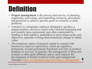 Definition
• Project management is the process and activity of planning,
organizing, motivating, and controlling resources, procedures
and protocols to achieve specific goals in scientific or daily
problems.
• A project is a temporary endeavor designed to produce a
unique product, service or result with a defined beginning and
end (usually time-constrained, and often constrained by
funding or deliverables), undertaken to meet unique goals and
objectives, typically to bring about beneficial change or added
value.
• The temporary nature of projects stands in contrast with
business as usual (or operations), which are repetitive,
permanent, or semi-permanent functional activities to produce
products or services. In practice, the management of these two
systems is often quite different, and as such requires the
development of distinct technical skills and management
strategies. http://en.wikipedia.org/wiki/Project_management
david.vallat@univ-lyon1.fr
4
 