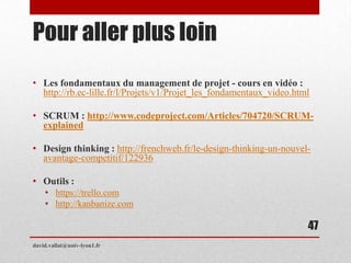 Pour aller plus loin
• Les fondamentaux du management de projet - cours en vidéo :
http://rb.ec-lille.fr/l/Projets/v1/Projet_les_fondamentaux_video.html
• SCRUM : http://www.codeproject.com/Articles/704720/SCRUM-
explained
• Design thinking : http://frenchweb.fr/le-design-thinking-un-nouvel-
avantage-competitif/122936
• Outils :
• https://trello.com
• http://kanbanize.com
david.vallat@univ-lyon1.fr
47
 