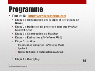 Programme
• Tout est là : http://www.lego4scrum.com
• Etape 1 : Organisation des équipes et de l’espace de
travail
• Etape 2 : Définition du projet (en tant que Product
Owner/Client)
• Etape 3 : Construction du Backlog
• Etape 4 : Estimation (Swimlanes Wall)
• Etape 5 : Action
• Planification du Sprint 1 (Planning Wall)
• Sprint 1
• Revue du Sprint 1 (rétroaction/feed back)
• …
• Etape 6 : Debriefing
david.vallat@univ-lyon1.fr
50
 