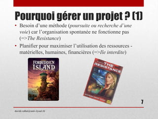 Pourquoi gérer un projet ? (1)
• Besoin d’une méthode (poursuite ou recherche d’une
voie) car l’organisation spontanée ne fonctionne pas
(=>The Resistance)
• Planifier pour maximiser l’utilisation des ressources -
matérielles, humaines, financières (=>Ile interdite)
david.vallat@univ-lyon1.fr
7
 