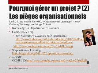 Pourquoi gérer un projet ? (2)
Les pièges organisationnels
Levitt, B. and March, J. (1988), « Organizational Learning », Annual
Review of Sociology, vol 14, pp. 319–40.
• Knowledge in Organization = Routines
• Competency Trap
• The Innovator’s Dilemma (C. Christensen)
http://www.forbes.com/sites/stevedenning/2012/04/05/clayt
on-christensen-and-the-innovators-smackdown/
http://www.youtube.com/watch?v=35z03U3wugs
• Surpersticious Learning
http://blogs.hbr.org/2011/07/superstitious-learning/
• = GOD
COMPLEXhttp://www.youtube.com/watch?v=K5wCfYujRdE
david.vallat@univ-lyon1.fr
8
 