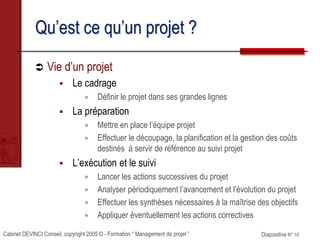 Cabinet DEVINCI Conseil, copyright 2005 © - Formation “ Management de projet ” Diapositive N° 10
Qu’est ce qu’un projet ?
 Vie d’un projet
 Le cadrage
 Définir le projet dans ses grandes lignes
 La préparation
 Mettre en place l’équipe projet
 Effectuer le découpage, la planification et la gestion des coûts
destinés à servir de référence au suivi projet
 L’exécution et le suivi
 Lancer les actions successives du projet
 Analyser périodiquement l’avancement et l’évolution du projet
 Effectuer les synthèses nécessaires à la maîtrise des objectifs
 Appliquer éventuellement les actions correctives
 