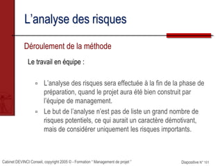 Cabinet DEVINCI Conseil, copyright 2005 © - Formation “ Management de projet ” Diapositive N° 101
L’analyse des risques
Déroulement de la méthode
Le travail en équipe :
 L’analyse des risques sera effectuée à la fin de la phase de
préparation, quand le projet aura été bien construit par
l’équipe de management.
 Le but de l’analyse n’est pas de liste un grand nombre de
risques potentiels, ce qui aurait un caractère démotivant,
mais de considérer uniquement les risques importants.
 