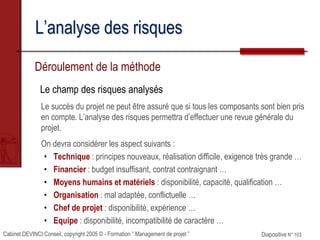 Cabinet DEVINCI Conseil, copyright 2005 © - Formation “ Management de projet ” Diapositive N° 103
L’analyse des risques
Déroulement de la méthode
Le champ des risques analysés
Le succès du projet ne peut être assuré que si tous les composants sont bien pris
en compte. L’analyse des risques permettra d’effectuer une revue générale du
projet.
On devra considérer les aspect suivants :
• Technique : principes nouveaux, réalisation difficile, exigence très grande …
• Financier : budget insuffisant, contrat contraignant …
• Moyens humains et matériels : disponibilité, capacité, qualification …
• Organisation : mal adaptée, conflictuelle …
• Chef de projet : disponibilité, expérience …
• Equipe : disponibilité, incompatibilité de caractère …
 