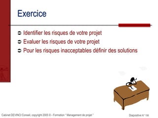 Cabinet DEVINCI Conseil, copyright 2005 © - Formation “ Management de projet ” Diapositive N° 106
Exercice
 Identifier les risques de votre projet
 Evaluer les risques de votre projet
 Pour les risques inacceptables définir des solutions
 