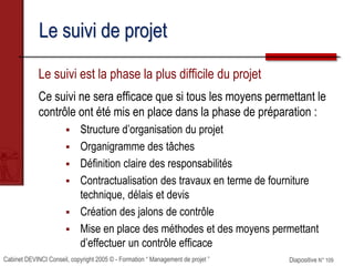 Cabinet DEVINCI Conseil, copyright 2005 © - Formation “ Management de projet ” Diapositive N° 109
Le suivi de projet
Le suivi est la phase la plus difficile du projet
Ce suivi ne sera efficace que si tous les moyens permettant le
contrôle ont été mis en place dans la phase de préparation :
 Structure d’organisation du projet
 Organigramme des tâches
 Définition claire des responsabilités
 Contractualisation des travaux en terme de fourniture
technique, délais et devis
 Création des jalons de contrôle
 Mise en place des méthodes et des moyens permettant
d’effectuer un contrôle efficace
 