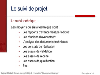 Cabinet DEVINCI Conseil, copyright 2005 © - Formation “ Management de projet ” Diapositive N° 110
Le suivi de projet
Le suivi technique
Les moyens du suivi technique sont :
 Les rapports d’avancement périodique
 Les réunions d’avancement
 L’analyse des documents techniques
 Les constats de réalisation
 Les essais de validation
 Les essais de recette
 Les essais de qualification
 Etc…
 