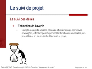 Cabinet DEVINCI Conseil, copyright 2005 © - Formation “ Management de projet ” Diapositive N° 113
Le suivi de projet
Le suivi des délais
3. Estimation de l’avenir
 Compte-tenu de la situation observée et des mesures correctives
envisagées, effectuer périodiquement l’estimation des délais les plus
probables et en particulier le délai final du projet.
 