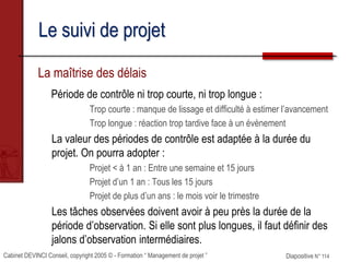 Cabinet DEVINCI Conseil, copyright 2005 © - Formation “ Management de projet ” Diapositive N° 114
Le suivi de projet
La maîtrise des délais
Période de contrôle ni trop courte, ni trop longue :
Trop courte : manque de lissage et difficulté à estimer l’avancement
Trop longue : réaction trop tardive face à un évènement
La valeur des périodes de contrôle est adaptée à la durée du
projet. On pourra adopter :
Projet < à 1 an : Entre une semaine et 15 jours
Projet d’un 1 an : Tous les 15 jours
Projet de plus d’un ans : le mois voir le trimestre
Les tâches observées doivent avoir à peu près la durée de la
période d’observation. Si elle sont plus longues, il faut définir des
jalons d’observation intermédiaires.
 