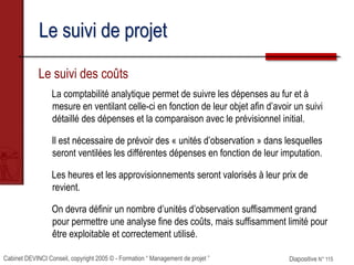 Cabinet DEVINCI Conseil, copyright 2005 © - Formation “ Management de projet ” Diapositive N° 115
Le suivi de projet
Le suivi des coûts
La comptabilité analytique permet de suivre les dépenses au fur et à
mesure en ventilant celle-ci en fonction de leur objet afin d’avoir un suivi
détaillé des dépenses et la comparaison avec le prévisionnel initial.
Il est nécessaire de prévoir des « unités d’observation » dans lesquelles
seront ventilées les différentes dépenses en fonction de leur imputation.
Les heures et les approvisionnements seront valorisés à leur prix de
revient.
On devra définir un nombre d’unités d’observation suffisamment grand
pour permettre une analyse fine des coûts, mais suffisamment limité pour
être exploitable et correctement utilisé.
 