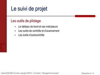 Cabinet DEVINCI Conseil, copyright 2005 © - Formation “ Management de projet ” Diapositive N° 116
Le suivi de projet
Les outils de pilotage
 Le tableau de bord et ces indicateurs
 Les outils de contrôle et d’avancement
 Les outils d’autocontrôle
 