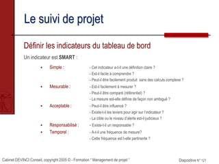Cabinet DEVINCI Conseil, copyright 2005 © - Formation “ Management de projet ” Diapositive N° 121
Le suivi de projet
Définir les indicateurs du tableau de bord
Un indicateur est SMART :
 Simple : - Cet indicateur a-t-il une définition claire ?
- Est-il facile à comprendre ?
- Peut-il être facilement produit sans des calculs complexe ?
 Mesurable : - Est-il facilement à mesurer ?
- Peut-il être comparé (référentiel) ?
- La mesure est-elle définie de façon non ambiguë ?
 Acceptable : - Peut-il être influencé ?
- Existe-t-il les leviers pour agir sur l’indicateur ?
- La cible ou le niveau d’alerte est-il judicieux ?
 Responsabilisé : - Existe-t-il un responsable ?
 Temporel : - A-t-il une fréquence de mesure?
- Cette fréquence est t-elle pertinente ?
 