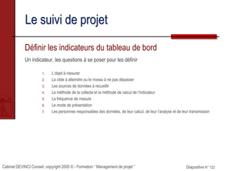 Cabinet DEVINCI Conseil, copyright 2005 © - Formation “ Management de projet ” Diapositive N° 122
Le suivi de projet
Définir les indicateurs du tableau de bord
Un indicateur, les questions à se poser pour les définir
1. L’objet à mesurer
2. La cible à atteindre ou le niveau à ne pas dépasser
3. Les sources de données à recueillir
4. La méthode de la collecte et la méthode de calcul de l’indicateur
5. La fréquence de mesure
6. Le mode de présentation
7. Les personnes responsables des données, de leur calcul, de leur l’analyse et de leur transmission
 