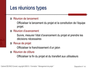Cabinet DEVINCI Conseil, copyright 2005 © - Formation “ Management de projet ” Diapositive N° 143
Les réunions types
 Réunion de lancement
Officialiser le lancement du projet et la constitution de l’équipe
projet.
 Réunion d’avancement
Suivre, mesurer l’état d’avancement du projet et prendre les
décisions nécessaires
 Revue de projet
Officialiser le franchissement d’un jalon
 Réunion de clôture
Officialiser la fin du projet et du transfert aux utilisateurs
 