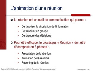Cabinet DEVINCI Conseil, copyright 2005 © - Formation “ Management de projet ” Diapositive N° 144
L’animation d’une réunion
 La réunion est un outil de communication qui permet :
 De favoriser la circulation de l’information
 De travailler en groupe
 De prendre des décisions
 Pour être efficace, le processus « Réunion » doit être
décomposé en 3 phases :
 Préparation de la réunion
 Animation de la réunion
 Reporting de la réunion
 