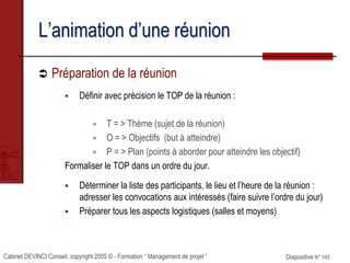 Cabinet DEVINCI Conseil, copyright 2005 © - Formation “ Management de projet ” Diapositive N° 145
L’animation d’une réunion
 Préparation de la réunion
 Définir avec précision le TOP de la réunion :
 T = > Thème (sujet de la réunion)
 O = > Objectifs (but à atteindre)
 P = > Plan (points à aborder pour atteindre les objectif)
Formaliser le TOP dans un ordre du jour.
 Déterminer la liste des participants, le lieu et l’heure de la réunion :
adresser les convocations aux intéressés (faire suivre l’ordre du jour)
 Préparer tous les aspects logistiques (salles et moyens)
 