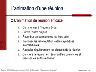 Cabinet DEVINCI Conseil, copyright 2005 © - Formation “ Management de projet ” Diapositive N° 146
L’animation d’une réunion
 L’animation de réunion efficace
1. Commencer à l’heure prévue
2. Suivre l’ordre du jour
3. Recentrer en permanence les hors sujet
4. Pratiquer les reformulations et les synthèses
intermédiaires
5. Rappeler régulièrement les objectifs de la réunion
6. Conclure la réunion en résumant les points clés et
préciser les suites à donner
 