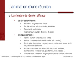 Cabinet DEVINCI Conseil, copyright 2005 © - Formation “ Management de projet ” Diapositive N° 147
L’animation d’une réunion
 L’animation de réunion efficace
 Le rôle de l’animateur :
 Faciliter la progression du travail
 Faciliter les interactions entre les personnes
 Favoriser la participation
 Recherche un équilibre du temps de parole
 Quelques conseils :
 Tenir la réunion dans une pièce calme
 Penser à faire des interruptions (toutes les 2 heures)
 En situation d’animateur, ne pas prendre position mais laisser plutôt
les participants s’exprimer
 Adopter une attitude d’écoute active, reformuler les idées,
synthétiser les points de vue, questionner, faire préciser …
 Travailler avec l’ensemble du groupe et non avec chaque participant
 