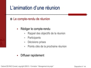 Cabinet DEVINCI Conseil, copyright 2005 © - Formation “ Management de projet ” Diapositive N° 148
L’animation d’une réunion
 Le compte-rendu de réunion
 Rédiger le compte-rendu
 Rappel des objectifs de la réunion
 Participants
 Décisions prises
 Points clés de la prochaine réunion
 Diffuser rapidement
 