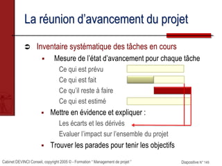 Cabinet DEVINCI Conseil, copyright 2005 © - Formation “ Management de projet ” Diapositive N° 149
La réunion d’avancement du projet
 Inventaire systématique des tâches en cours
 Mesure de l’état d’avancement pour chaque tâche
Ce qui est prévu
Ce qui est fait
Ce qu’il reste à faire
Ce qui est estimé
 Mettre en évidence et expliquer :
Les écarts et les dérivés
Evaluer l’impact sur l’ensemble du projet
 Trouver les parades pour tenir les objectifs
 