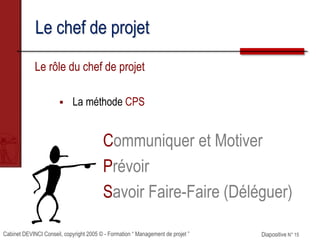 Cabinet DEVINCI Conseil, copyright 2005 © - Formation “ Management de projet ” Diapositive N° 15
Le chef de projet
Le rôle du chef de projet
 La méthode CPS
Communiquer et Motiver
Prévoir
Savoir Faire-Faire (Déléguer)
 
