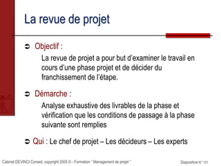 Cabinet DEVINCI Conseil, copyright 2005 © - Formation “ Management de projet ” Diapositive N° 151
La revue de projet
 Objectif :
La revue de projet a pour but d’examiner le travail en
cours d’une phase projet et de décider du
franchissement de l’étape.
 Démarche :
Analyse exhaustive des livrables de la phase et
vérification que les conditions de passage à la phase
suivante sont remplies
 Qui : Le chef de projet – Les décideurs – Les experts
 