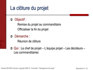 Cabinet DEVINCI Conseil, copyright 2005 © - Formation “ Management de projet ” Diapositive N° 153
La clôture du projet
 Objectif :
Remise du projet au commanditaire
Officialiser la fin du projet
 Démarche :
Réunion de clôture
 Qui : Le chef de projet – L’équipe projet – Les décideurs –
Les commanditaires
 